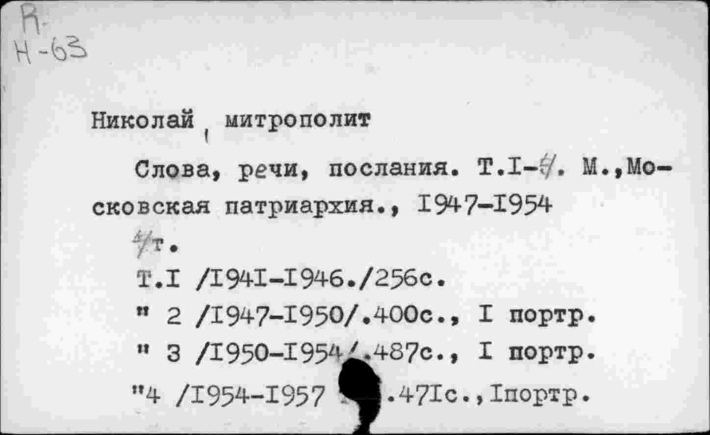 ﻿Николай ( митрополит
Слова, речи, послания. Т.1-г/. М сковская патриархия., 1947-1954
,Мо
/1941-1946./256с.
/1947-1950/.400с., I портр.
/1950-1954^.487с., I портр.
.471с.,1портр.
Т.1 " 2 " 3
"4 /1954-1957